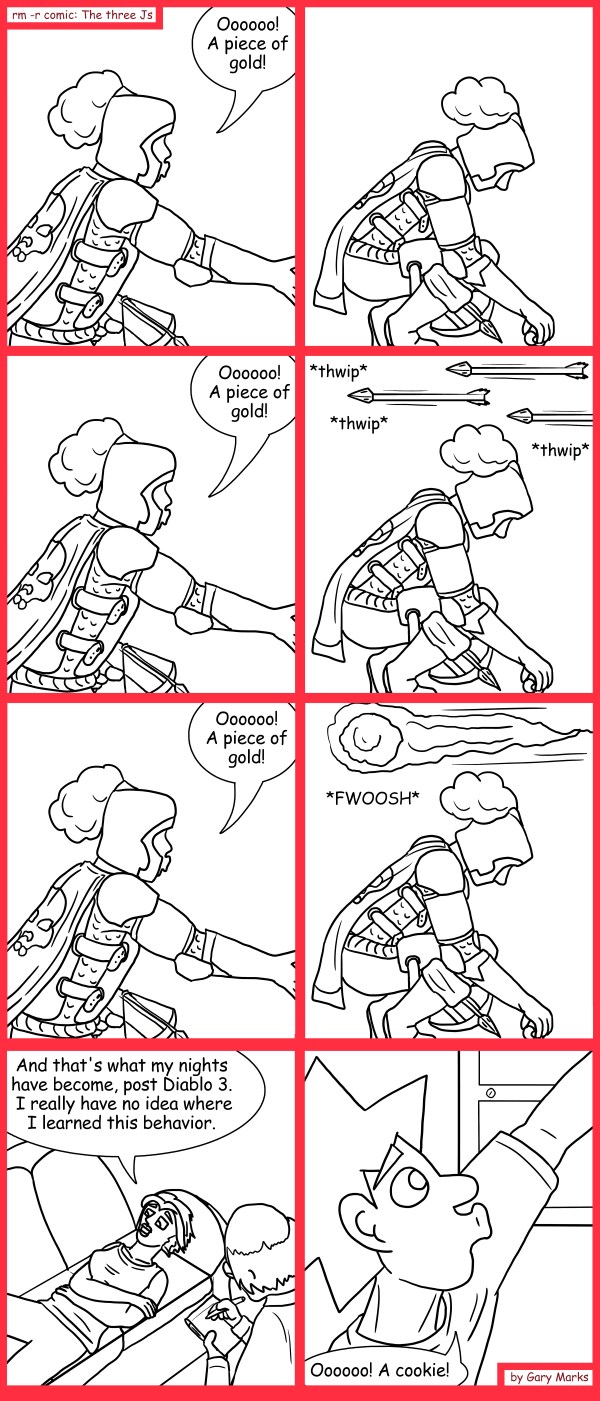 Remove R Comic (aka rm -r comic), by Gary Marks: 400 pieces of gold 
Dialog: 
Hey! This individually wrapped cookie tastes like rubber. 
 
Panel 1 
Cassandra: Oooooo! A piece of gold! 
Panel 3 
Cassandra: Oooooo! A piece of gold! 
Panel 4 
Sound effect: *thwip* *thwip*  *thwip* 
Panel 5 
Cassandra: Oooooo! A piece of gold! 
Panel 6 
Sound effect: *FWOOSH* 
Panel 7 
Cassandra: And that's what my nights have become, post Diablo 3. I really have not idea where I learned this behavior. 
Panel 8 
Jacob: Ooooooo! A cookie! 