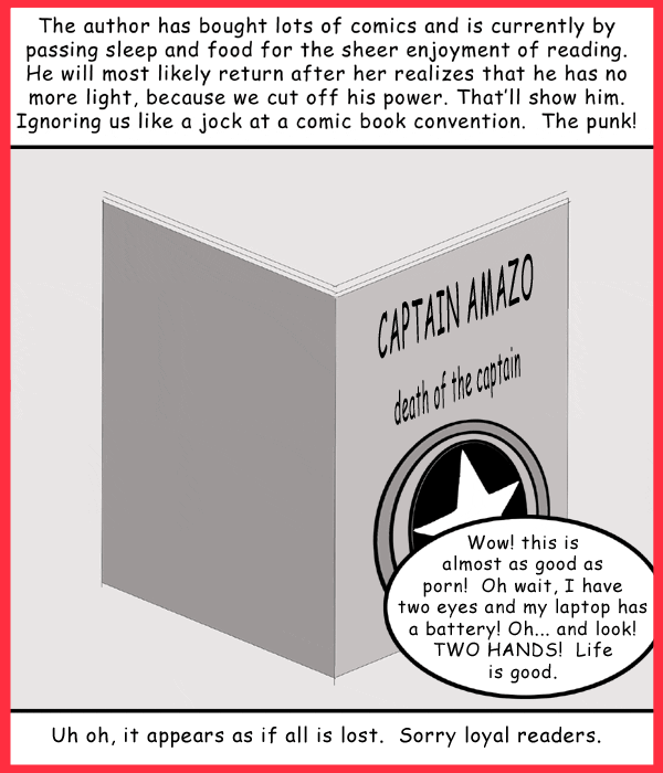 Remove R Comic (aka rm -r comic), by Gary Marks: The two staples of life 
Dialog: 
Now there are two ways to go blind. 
 
Panel 1 
Caption: The author has bought lots of comics and is currently by passing sleep and food for the sheer enjoyment of reading. He will most likely return after he realizes that he has no more light, because we cut off his power. That'll show him. Ignoring use like a jock at a comic book convention. The punk! 
Gary Marks: Wow! this is almost as good as porn! Oh wait, I have two eyes and my laptop has a battery! Oh... and look! TWO HANDS! Life is good. 
Caption: Uh oh, it appears as if all is lost. Sorry loyal readers. 