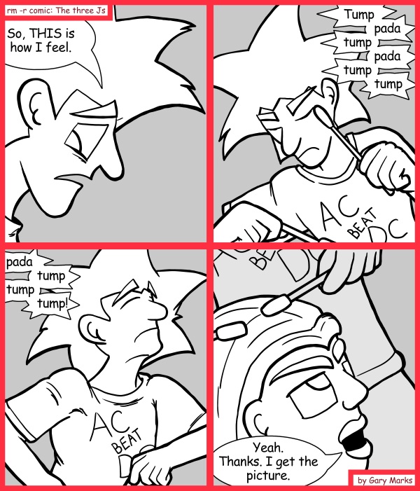 Remove R Comic (aka rm -r comic), by Gary Marks: Suffer for your music 
Dialog: 
But wait, I'm not done. Let me just do this little chant, and see that portal I opened up? I feel like what's on the other side of that. 
 
Panel 1 
Jacob: So, THIS is how I feel. 
Panel 2 
Sound effect: Tump pada tump pada tump tump 
Panel 3 
Sound effect: pada tump tump tump! 
Panel 4 
Cassandra: Yeah. Thanks. I get the picture. 