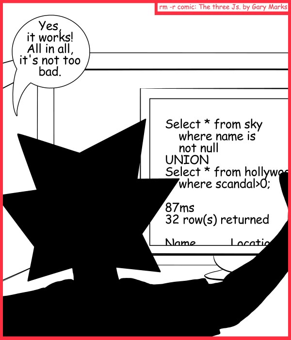 Remove R Comic (aka rm -r comic), by Gary Marks: State of the Union 
Dialog: 
Fourscore and seven milliseconds ago... (Yes, I know, this wasn't a State of the Union) 
 
Jacob: Yes, it works! All in all, it's not too bad. 
Screen: Select * from sky where name is not null UNION Select * from Hollywood where scandal>0; 87ms 32 row(s) returned Name          Location 