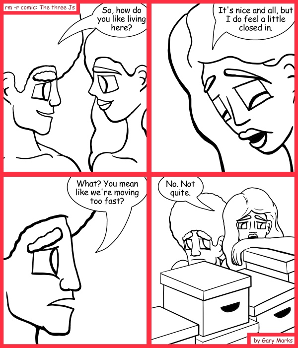 Remove R Comic (aka rm -r comic), by Gary Marks: Boxed in 
Dialog: 
Surrounded by boxes with nowhere to go. What a way to go nowhere. 
 
Panel 1 
Jase: So, how do you like living here? 
Panel 2 
Hope: It's nice and all, but I do feel a little closed in. 
Panel 3 
Jase: What? You mean like we're moving too fast? 
Panel 4 
Hope: No. Not quite. 