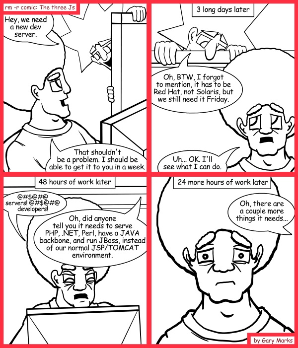Remove R Comic (aka rm -r comic), by Gary Marks: Well defined 
Dialog: 
Oh shoot, I meant Windows, not Red Hat. 
 
Panel 1 
Jacob: Hey, we need a new dev server. 
Jase: That shouldn't be a problem. I should be able to get it to you in a week. 
Panel 2 
Caption: 3 long days later 
Jacob: Oh, BTW, I forgot to mention, it has to be Red Hat, not Solaris, but we still need it Friday. 
Jase: Uh... OK. I'll see what I can do. 
Panel 3 
Caption: 48 hours of work later 
Jase: @#$@#@ servers! @#$@#@ developers! 
Jacob: Oh, did anyone tell you it needs to serve PHP, .NET, Perl, have a JAVA backbone, and run JBoss, instead of our normal JSP/TOMCAT environment. 
Panel 4 
Caption: 24 more hours of work later 
Jacob: Oh, there are a couple more things it needs... 
