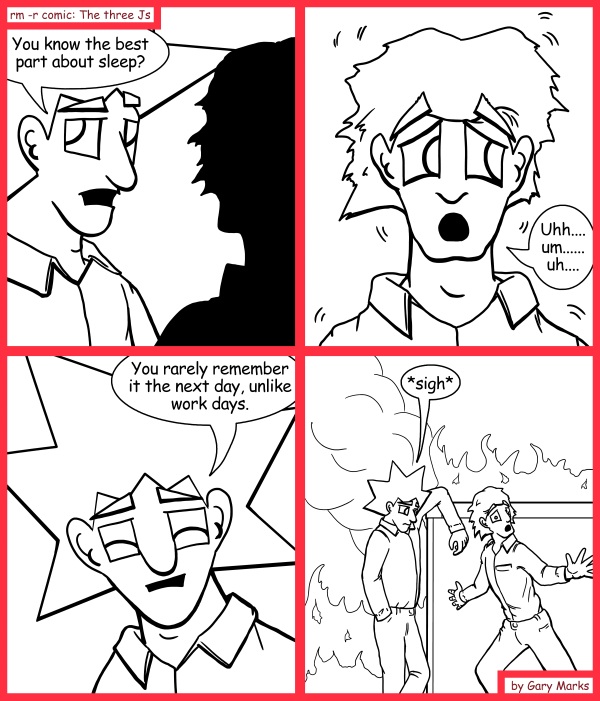 Remove R Comic (aka rm -r comic), by Gary Marks: Looking on the bright side 
Dialog: 
This really does, lite up my life. 
 
Panel 1 
Jacob: You know the best part about sleep? 
Panel 2 
Jimmy: Uhh.... um...... uh.... 
Panel 3 
Jacob: You rarely remember it the next day, unlike work days. 
Panel 4 
Jacob: *sigh* 
