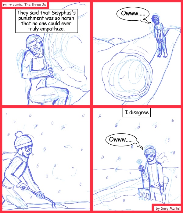 Remove R Comic (aka rm -r comic), by Gary Marks: You can't myth the snow 
Dialog: 
And with shoveling, you don't even get the joy of playing with balls all day. 
 
Panel 1 
Caption: They said that Sisyphus's punishment was so harsh that no one could ever truly empathize. 
Panel 2 
Sisyphus: Owww..... 
Panel 4 
Caption: I disagree 
Jase: Owww..... 
