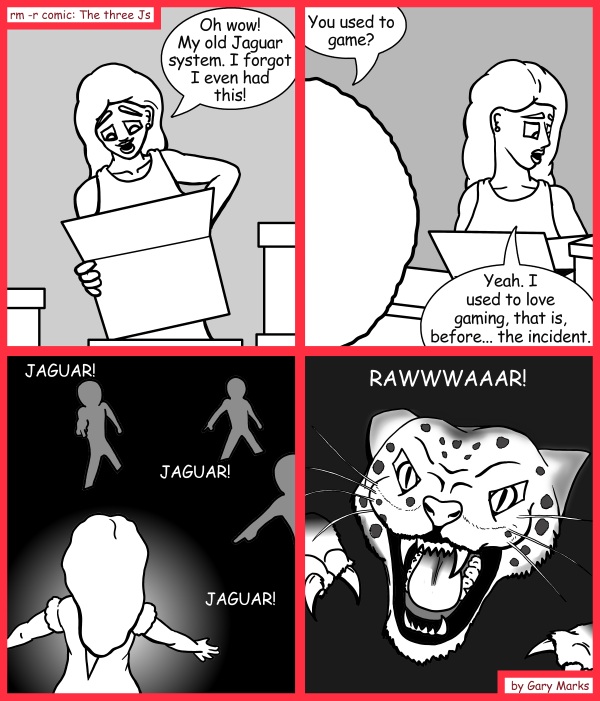 Remove R Comic (aka rm -r comic), by Gary Marks: Here kitty, kitty, kitty 
Dialog: 
What else do you have in that box of yours? 
 
Panel 1 
Hope: Oh wow! My old Jaguar system. I forgot I even had this! 
Panel 2 
Jase: You used to game? 
Hope: Yeah. I used to love gaming, that is, before... the incident. 
Panel 3 
Kids: JAGUAR!  JAGUAR!  JAGUAR! 
Panel 4 
Jaguar: RAWWWAAAR! 
