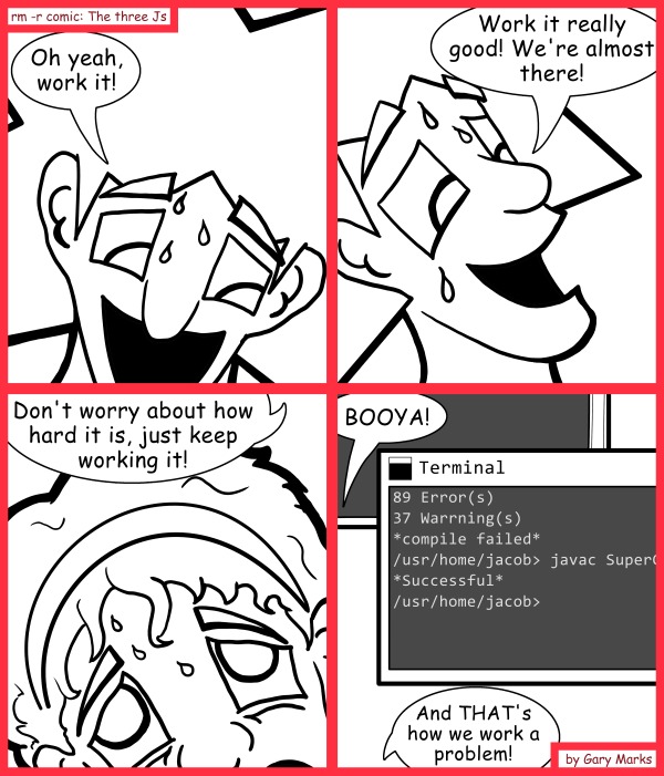 Remove R Comic (aka rm -r comic), by Gary Marks: Work'n it 
Dialog: 
I work it until I finish. Maybe THIS is why I'm not a team lead. 
 
Panel 1 
Jacob: Oh yeah, work it! 
Panel 2 
Jacob: Work it really good! We're almost there! 
Panel 3 
Jacob: Don't worry about how hard it is, just keep working it! 
Panel 4 
Jacob: BOOYA! And THAT's how we work a problem! 
