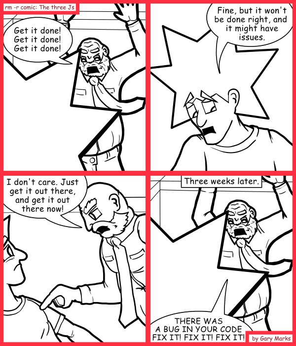 Remove R Comic (aka rm -r comic), by Gary Marks: All fixde 
Dialog: 
Don't you know, all of life is a race, and hte first one to the finish line wins! 
 
Panel 1 
G. Smith: Get it done! Get it done! Get it done! 
Panel 2 
Jacob: Fine, but it won't be done right, and it might have issues. 
Panel 3 
G. Smith: I don't care. Just get it out there, and get it out there now! 
Panel 4 
Caption: Three weeks later. 
G. Smith: THERE WAS A BUG IN YOUR CODE. FIX IT! FIX IT! FIX IT! 