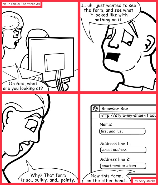 Remove R Comic (aka rm -r comic), by Gary Marks: You can't take my class away from me 
Dialog: 
But that form has so many layers on it.  
 
Panel 1 
Jane: Oh God, what are you looking at? 
Panel 2 
Mr. Baxton: I.. uh.. just wanted to see the form, and see what it looked like with nothing on it. 
Panel 3 
Jane: Why? That form is so.. bulkly, and.. pointy. 
Panel 4 
Jane: Now this form, on the other hand...