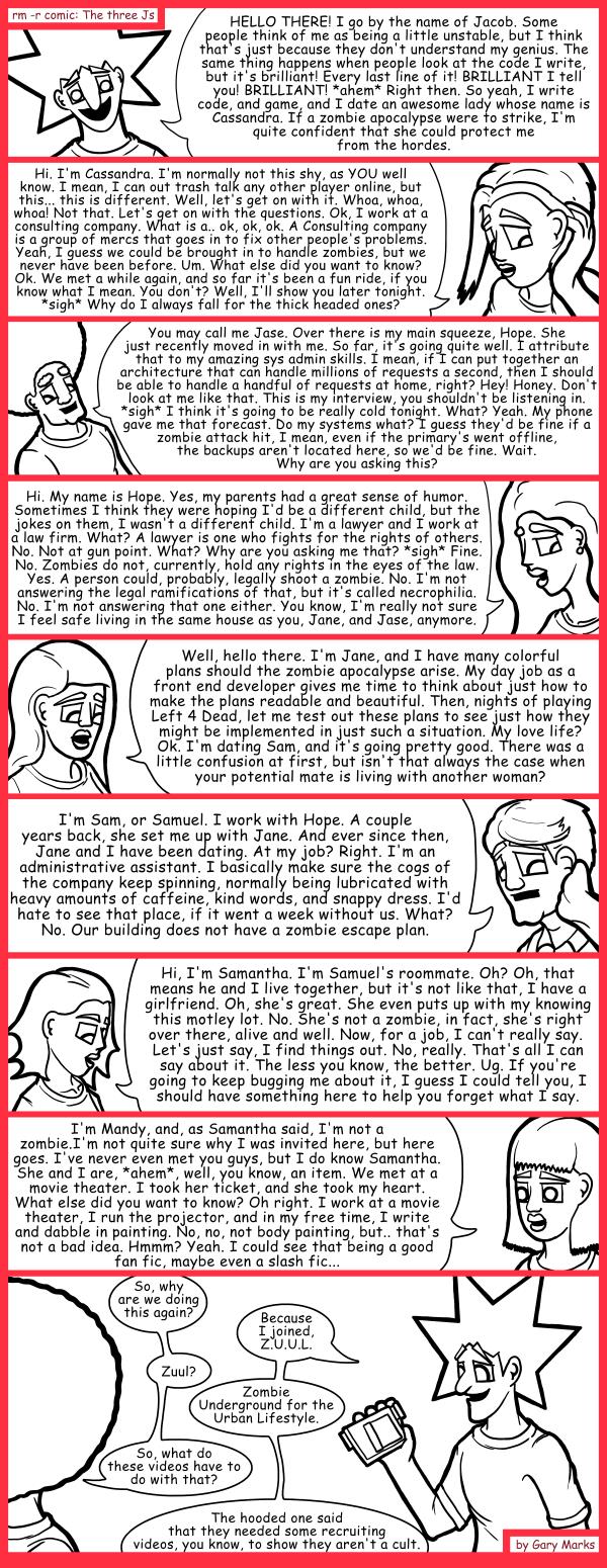 Remove R Comic (aka rm -r comic), by Gary Marks: Character introduction 
Dialog: 
Wow. We're the poster children for normal? I should definitely forget that, it's depressing. Mmmmmmmmm forget me nows.  Wait. Did I already take one of these? 
 
Panel 1 
Jacob: HELLO THERE! I go by the name of Jacob.  Some people think of me as being a little unstable, but I think that's just because they don't understand my genius. The same thing happens when people look at the code I write, but it's brilliant! Every last line of it! BRILLIANT I tell you! BRILLIANT! *ahem* Right then. So yeah, I write code, and game, and I date an awesome lady whose name is Cassandra. If a zombie apocalypse were to strike, I'm quite confident that she could protect me from the hordes. 
Panel 2 
Cassandra: Hi. I'm Cassandra. I'm normally not this shy, as YOU well know. I mean, I can out trash talk any other player online, but this... this is different. Well, let's get on with it. Whoa, whoa, whoa! Not that. Let's get on with the questions. Ok, I work at a consulting company. What is a.. ok, ok, ok. A Consulting company is a group of mercs that goes in to fix other people's problems. Yeah, I guess we could be brought in to handle zombies, but we never have been before. Um. What else did you want to know? Ok. We met a while again, and so far it's been a fun ride, if you know what I mean. You don't? Well, I'll show you later tonight. *sigh* Why do I always fall for the thick headed ones? 
Panel 3 
Jase: You may call me Jase. Over there is my main squeeze, Hope. She just recently moved in with me. So far, it's going quite well. I attribute that to my amazing sys admin skills. I mean, if I can put together an architecture that can handle millions of requests a second, then I should be able to handle a handful of requests at home, right? Hey! Honey. Don't look at me like that. This is my interview, you shouldn't be listening in. *sigh* I think it's going to be really cold tonight. What? Yeah. My phone gave me that forecast. Do my systems what? I guess they'd be fine if a zombie attack hit, I mean, even if the primary's went offline, the backups aren't located here, so we'd be fine. Wait. Why are you asking this? 
Panel 4 
Hope: Hi. My name is Hope. Yes, my parents had a great sense of humor. Sometimes I think they were hoping I'd be a different child, but the jokes on them, I wasn't a different child. I'm a lawyer and I work at a law firm. What? Ok. A lawyer is one who fights for the rights of others. No. Not at gun point. What? Why are you asking me that? *sigh* Fine. No. Zombies do not, currently, hold any rights in the eyes of the law. Yes. A person could, probably, legally shoot a zombie. No. I'm not answering the legal ramifications of that, but that's called necrophilia. No. I'm not answering that one either. You know, I'm really not sure I feel safe living in the same house as you, Jane, and Jase, anymore. 
Panel 5 
Jane: Well, hello there. I'm Jane, and I have many colorful plans should the zombie apocalypse arise. My day job as a front end developer gives me time to think about just how to make the plans readable and beautiful. Then, nights of playing Left 4 Dead, let me test out these plans to see just how they might be implemented in just such a situation. My love life? Ok. I'm dating Sam, and it's going pretty good. There was a little confusion at first, but isn't that always the case when your potential mate is living with another woman? 
Panel 6 
Samuel: I'm Sam, or Samuel. I work with Hope.  A couple years back, she set me up with Jane. And ever since then, Jane and I have been dating. At my job? Right. I'm an administrative assistant. I basically make sure the cogs of the company keep spinning, normally being lubricated with heavy amounts of caffeine, kind words, and snappy dress. I'd hate to see that place, if it went a week without us. What? No. Our building does not have a zombie escape plan. 
Panel 7 
Samantha: Hi, I'm Samantha. I'm Samuel's roommate. Oh? Oh, that means he and I live together, but it's not like that, I have a girlfriend. Oh, she's great. She even puts up with my knowing this motley lot. No. She's not a zombie, in fact, she's right over there, alive and well. Now, for a job, I can't really say.  Let's just say, I find things out. No, really. That's all I can say about it. The less you know, the better. Ug. If you're going to keep bugging me about it, I guess I could tell you, I should have something here to help you forget what I say. 
Panel 8 
Mandy: I'm Mandy, and, as Samantha said, I'm not a zombie. I'm not quite sure why I was invited here, but here goes. I've never even met you guys, but I do know Samantha. She and I are, *ahem*, well, you know, an item. We met at a movie theater. I took her ticket, and she took my heart. What else did you want to know? Oh right. I work at a movie theater, I run the projector, and in my free time, I write and dabble in painting. No, no, not body painting, but.. that's not a bad idea. Hmmm? Yeah. I could see that being a good fan fic, maybe even a slash fic... 
Panel 9 
Jase: So, why are we doing this again? 
Jacob: Because I joined, Z.U.U.L. 
Jase: Zuul? 
Jacob: Zombie Underground for the Urban Lifestyle. 
Jase: So what do these videos have to do with that? 
Jacob: The hooded one said that they needed some recruiting videos, you know, to show they aren't a cult. 
