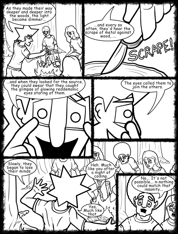 Remove R Comic (aka rm -r comic), by Gary Marks: Hot skies and cold nights, Part 5 of 31 
Dialog: 
I blame it on all the caffeine. 
 
Panel 1 
Jacob: As they made their way deeper and deeper into the woods, the light became dimmer... 
Panel 2 
Jacob: ...and every so often, they'd hear the scrape of metal against wood, ... 
Sound effect: SCRAPE! 
Panel 3 
Jacob: ...and when they looked for the source, they could swear that they caught the glimpse of glowing red demonic eyes staring at them. 
Panel 4 
Jacob: The eyes called them to join the others. 
Panel 5 
Jacob: Slowly, they began to lose their minds. 
Jase: Heh. Much like you after a night of coding. 
Jacob: Yes. Much like that. 
Panel 6 
Jase: No... It's not possible... n-nothing could match that insanity... 
