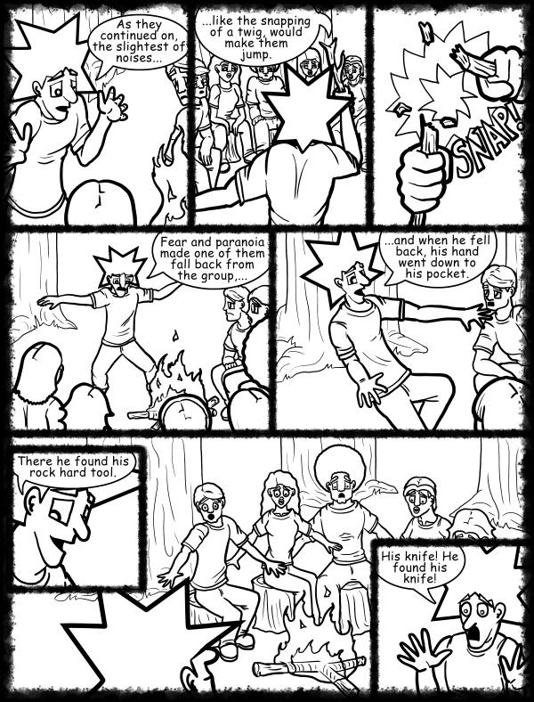 Remove R Comic (aka rm -r comic), by Gary Marks: Hot skies and cold nights, Part 6 of 31 
Dialog: 
Aww yeah, it's going to be THAT kind of story. 
 
Panel 1 
Jacob: As they continued on, the slightest of noises... 
Panel 2 
Jacob: ...like the snapping of a twig, would make them jump. 
Panel 3 
Sound Effect: Snap! 
Panel 4 
Jacob: Fear and paranoia made one of them fall back from the group,... 
Panel  5 
Jacob: ...and when he fell back, his hand went down to his pocket. 
Panel 6 
Jacob: There he found his rock hard tool. 
Panel 8 
Jacob: His knife! He found his knife! 
