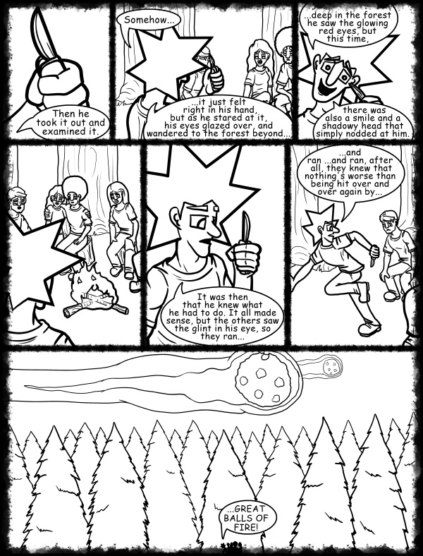 Remove R Comic (aka rm -r comic), by Gary Marks: Hot skies and cold nights, Part 7 of 31 
Dialog: 
Would you like some tea with your story? I have a bag around here somewhere. 
 
Panel 1 
Jacob: Then he took it out and examined it. 
Cassandra: ooooo shiny! 
Panel 2 
Jacob: Somehow... ...it just felt right in his hand, but as he stared at it, his eyes glazed over, and wandered to the forest beyond... 
Panel 3 
Jacob: ...deep in the forest he saw the glowing red eyes, but this time, there was also a smile and a shadowy head that simply nodded at him. 
Panel 5 
Jacob: It was then that he knew what he had to do. It all made sense, but the others saw the glint in his eye, so they ran... 
Panel 6 
Jacob: ...and ran ...and ran, after all, they knew that nothing's worse than being hit over and over again by... 
Panel 7 
Jacob: ...GREAT BALLS OF FIRE! 
