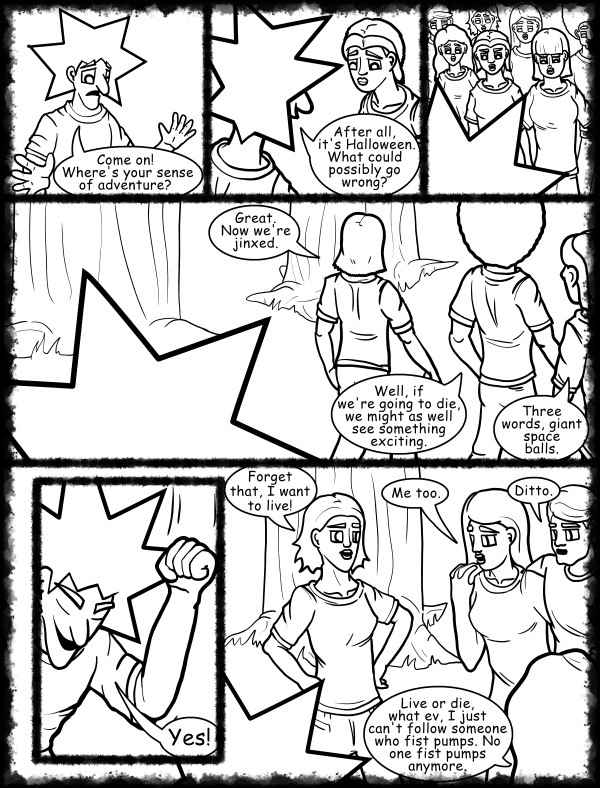 Remove R Comic (aka rm -r comic), by Gary Marks: Hot skies and cold nights, Part 10 of 31 
Dialog: 
One word, giant. 'Nuff said. Peace out. (drops mic, walks off stage) 
 
Panel 1 
Jacob: Come on! Where's your sense of adventure? 
Panel 2 
Jacob: After all, it's Halloween. What could possibly go wrong? 
Panel 4 
Mandy: Great. Now we're jinxed. 
Jase: Well, if we're going to die, we might as well see something exciting. 
Cassandra: Three words, giant space balls. 
Panel 5 
Jacob: Yes! 
Panel 6 
Samantha: Forget that, I want to live! 
Jane: Me too. 
Samuel: Ditto. 
Hope: Live or die, what ev, I just can't follow someone who fist pumps. No one fist pumps anymore.
