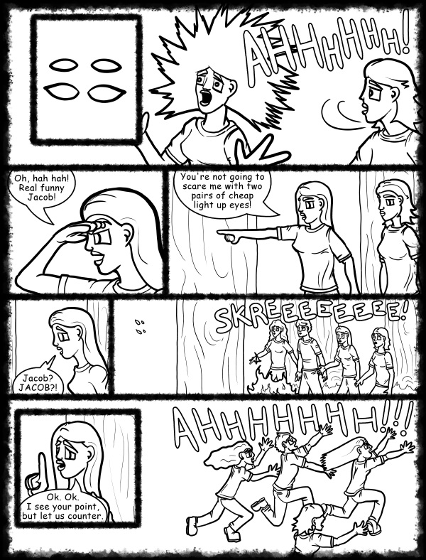 Remove R Comic (aka rm -r comic), by Gary Marks: Hot skies and cold nights, Part 15 of 31 
Dialog: 
Who said those eyes were cheap?! 
 
Panel 2 
Jane: AHHHHHH! 
Panel 3 
Hope: Oh, hah hah! Real funny Jacob! 
Panel 4 
Hope: You're not going to scare me with two pairs of cheap light up eyes! 
Panel 5 
Hope: Jacob? JACOB?! 
Panel 6 
Sound Effect: SKREEEEEEEE! 
Panel 7 
Jane: Ok. Ok. I see your point, but let us counter. 
Panel 8 
Jane: AHHHHHHH! 
Hope: AHHHHHHH! 
Samuel: AHHHHHHH! 
Samantha: AHHHHHHH! 
