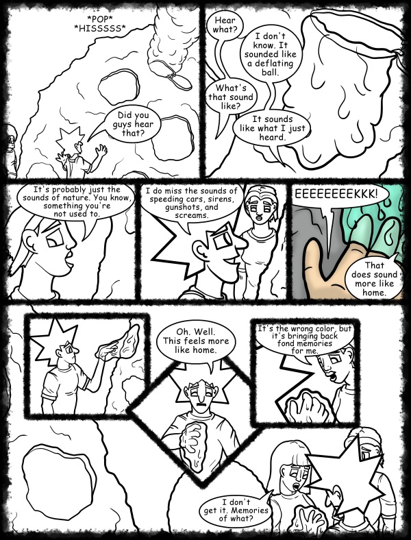 Remove R Comic (aka rm -r comic), by Gary Marks: Hot skies and cold nights, Part 16 of 31 
Dialog: 
Good times. Good times. 
 
Panel 1 
Sound effect: *POP* *HISSSSS* 
Jacob: Did you guys hear that? 
Panel 2 
Jase: Hear what? 
Jacob: I don't know. It sounded like a deflating ball. 
Jase: What's that sound like? 
Jacob: It sounds like what I just heard. 
Panel 3 
Cassandra: It's probably just the sounds of nature. You know, something you're not used to. 
Panel 4 
Jacob: I do miss the sounds of speeding cars, sirens, gunshots, and screams. 
Panel 5 
Jacob: EEEEEEEEKKK! 
Cassandra: That does sound more like home. 
Panel 7 
Jacob: Oh. Well. This feels more like home. 
Panel 8 
Cassandra: It's the wrong color, but it's bringing back fond memories for me. 
Panel 9 
Mandy: I don't get it. Memories of what? 
