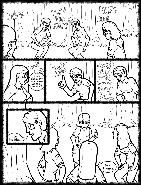 Remove R Comic (aka rm -r comic), by Gary Marks: Hot skies and cold nights, Part 17 of 31 
Dialog: 
Thanks for huffing... 
 
Panel 1 
Sound effect: HUFF HUFF HUFF HUFF HUFF HUFF 
Panel 2 
Jane: huff huff ...does... does, any one know where... we are? 
Panel 3 
Samuel: huff huff 
Panel 4 
Samuel: cough ahem huff huff phew huff ahem 
Panel 5 
Samuel: No. No idea. 
Panel 6 
Jane: Gee. Thanks. 

