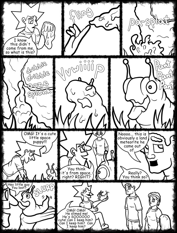 Remove R Comic (aka rm -r comic), by Gary Marks: Hot skies and cold nights, Part 18 of 31 
Dialog: 

Covered in ooze, and I like it! 
 
Panel 1 
Jacob: I know this didn't come from me, so what is this? 
Panel 2 
Sound effect: fling 
Panel 3 
Sound effect: pa-splat 
Panel 4 
Sound effect: dribble dribble ooze splunk 
Panel 5 
Sound effect: vvwiiiip 
Panel 6 
Blog: Pant Pant Pant 
Panel 7 
Jacob: OMG! It's a cute little space puppy!!! 
Panel 8 
Jacob: You think it's from space, right? RIGHT? 
Panel 9 
Jase: Noooo... this is obviously a land meteorite he came out of. 
Jacob: Really? You think so? 
Panel 10 
Jacob: Hey little guy. You lost? 
Sound effect: SLURP 
Panel 11 
Jacob: OMG! OMG! He slimed me! He's SOOOOOO cute! Can I keep him?  Can I keep him?  Can I keep him? 