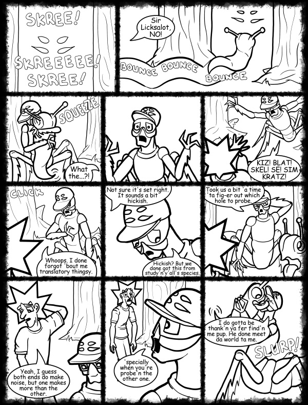 Remove R Comic (aka rm -r comic), by Gary Marks: Hot skies and cold nights, Part 29 of 31 
Dialog: 
You're an alien. You can't sound hickish. 
What? You think humans are the only species with hicks? 
 
Panel 1 
Sound effect: SKREE! SKREEEEE! SKREE! 
Panel 2 
Sound effect: BOUNCE BOUNCE BOUNCE 
Jacob: Sir Licksalot, NO! 
Panel 3 
Sound effect: SQUEEZE 
Jacob: What the...?! 
Panel 5 
Kiz el Bop: KIZ! BLAT! SKEL! SE! SIM KRATZ! 
Panel 6 
Sound effect: CLICK 
Kiz el Bop: Whoops. I done forgot 'bout me translatory thingsy. 
Panel 7 
Jacob: Not sure it's set right. It sounds a bit hickish. 
Kiz el Bop: Hickish? But we done got this from study'n y'all's species. 
Panel 8 
Kiz el Bop: Took us a bit 'a time 'ta fig-er out which hole to probe. 
Panel 9 
Jacob: Yeah, I guess both ends do make noise, but one makes more than the other. 
Panel 10 
Kiz el Bop: 'specially when you're probe'n the other one. 
Panel 11 
Kiz el Bop: I do gotta be thank'n ya fer find'n me pup. He done meet da world ta me. 
Sound effect: SLURP! 
