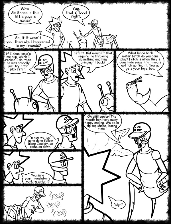 Remove R Comic (aka rm -r comic), by Gary Marks: Hot skies and cold nights, Part 30 of 31 
Dialog: 
A number one, suuuper long time, now... more talky, less walky! 
 
Panel 1 
Jacob: Wow. So Skree is this little guys's name? 
Kiz el Bop: Yup. That's 'bout right. 
Jacob: So, if it wasn't you, then what happened to my friends? 
Panel 2 
Kiz el Bop: If I done know'n me pup, which I reckon I do, then he was probally jus' try'n tah play fetch. 
Panel 3 
Jacob: Fetch?  But wouldn't that require me throwing something and him bringing it back? 
Panel 4 
Kiz el Bop: What kinda back water fetch do you done play? Fetch is when they's done hide someth'n 'n you's got tah go find it. Now go gets your toys, boy. 
Panel 5 
Kiz el Bop: 'n now we jus' gone done follow along Cassidy, so come on down. 
Panel 6 
Jacob: You sure your translator's working alright? 
Panel 7 
Sound effect: tap tap tap 
Panel 8 
Kiz el Bop: Oh siiiii senior! The mouth box have many happy ending. We be in tip top shape, looong time. 
Jacob: *sigh* 