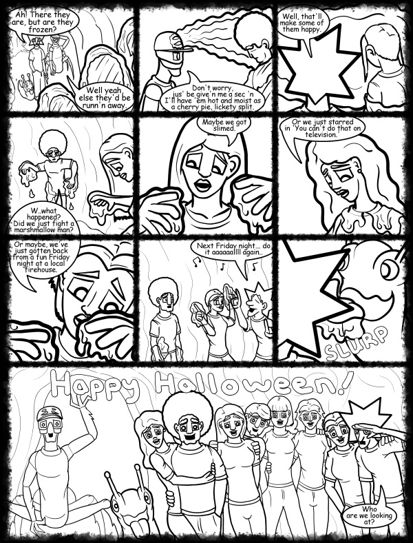 Remove R Comic (aka rm -r comic), by Gary Marks: Hot skies and cold nights, Part 31 of 31 
Dialog: 
So THIS is what happens when you over stuff an Oreo. 
 
Panel 1 
Jacob: Ah! There they are, but are they frozen? 
Kiz el Bop: Well yeah, else they'd be runn'n away. 
Panel 2 
Kiz el Bop: Don't worry, jus' be give'n me a sec 'n I'll have 'em hot and moist as a cherry pie, lickety split. 
Panel 3 
Jacob: Well, that'll make some of them happy. 
Panel 4 
Jase: W..what happened? Did we just fight a marshmallow man? 
Panel 5 
Jane: Maybe we got slimed. 
Panel 6 
Hope: Or we just starred in 'You can't do that on television.' 
Panel 7 
Cassandra: Or maybe, we've just gotten back from a fun Friday night at a local firehouse. 
Panel 8 
Jacob: Next Friday night... do it aaaaaallll again.. 
Panel 9 
Sound effect: SLURP 
Panel 10 
Everyone: Happy Halloween! 
Jacob: Who are we looking at? 
