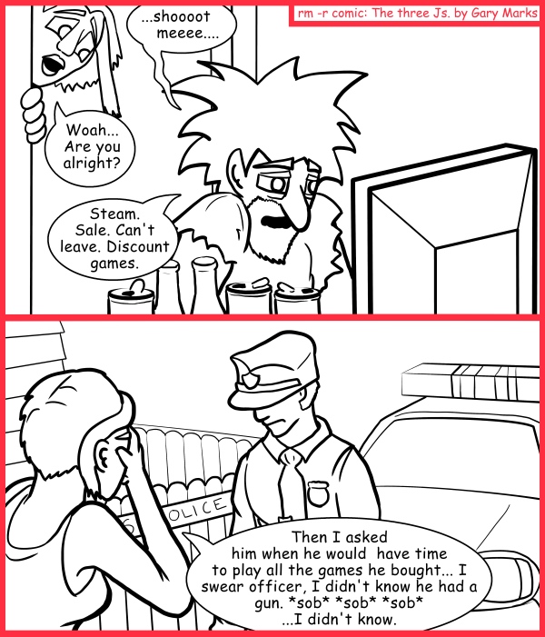 Remove R Comic (aka rm -r comic), by Gary Marks: Saucy mistress steam 
Dialog: 
What? Every self respecting nerd has a Duck Hunt gun, aka "the Zapper," OK really aka "NES Zapper," but that's less cool. Like that's only Fez cool, not quite bow tie cool. 
 
Panel 1 
Jacob: ...shoooot meeee.... 
Cassandra: Woah... Are you alright? 
Jacob: Steam. Sale. Can't leave. Discount games. 
Panel 2 
Cassandra: Then I asked him when would he have time to play all the games he bought... I swear officer, I didn't know he had a gun. *sob* *sob* *sob* ...I didn't know. 
