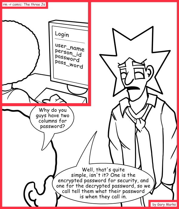Remove R Comic (aka rm -r comic), by Gary Marks: Double trouble 
Dialog: 
Also, this way, it's much easier to check if they typed in the right password. 
 
Jase: Why do you guys have two columns for password?
Jacob: Well, that's quite simple, isn't it? One is the encrypted password for security, and one for the decrypted password, so we call tell them what their password is when they call in.
