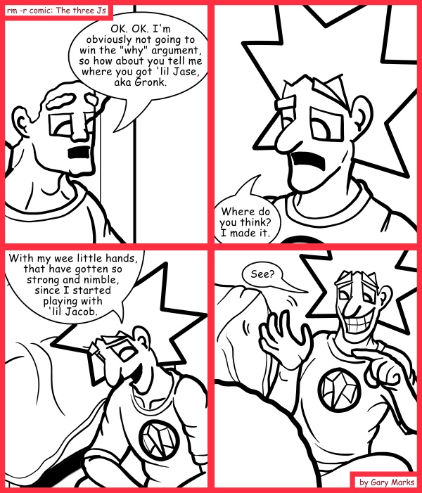 Remove R Comic (aka rm -r comic), by Gary Marks: So you can sew 
Dialog: 
Look at how quickly they move now! Zoom. ZOOM! It's like my hands can vibrate through anything! 
 
Panel 1 
Jase: OK. OK. I'm obviously not going to win the "why" argument, so how about you tell me where you got 'lil Jase, aka Gronk. 
Panel 2 
Jacob: Where do you think? I made it. 
Panel 3 
Jacob: With my wee little hands, that have gotten so strong and nimble, since I started playing with 'lil Jacob. 
Panel 4 
Jacob: See? 
