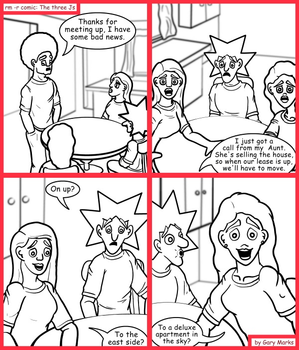 Remove R Comic (aka rm -r comic), by Gary Marks: Selling out 
Dialog: 
Probably more like to a rent controlled garden studio on the lower east side. 
 
Panel 1 
Jase: Thanks for meeting up, I have some bad news. 
Panel 2 
Jase: I just got a call from my  Aunt. She's selling the house, so when our lease is up, we'll have to move. 
Panel 3 
Jacob: On up? 
Jane: To the east side? 
Panel 4 
Hope: To a deluxe apartment in the sky? 
