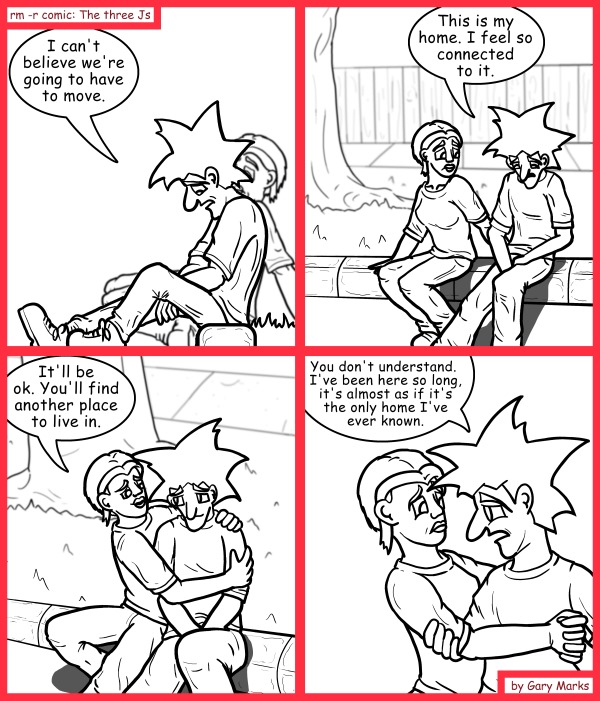 Remove R Comic (aka rm -r comic), by Gary Marks: Homey-less  
Dialog: 
Actually... I can't even remember my childhood home, or my childhood for that matter. 
 
Panel 1 
Jacob: I can't believe we're going to have to move. 
Panel 2 
Jacob: This is my home. I feel so connected to it. 
Panel 3 
Cassandra: It'll be ok. You'll find another place to live in. 
Panel 4 
Jacob: You don't understand.  I've been here so long, it's almost as if it's the only home I've ever known. 