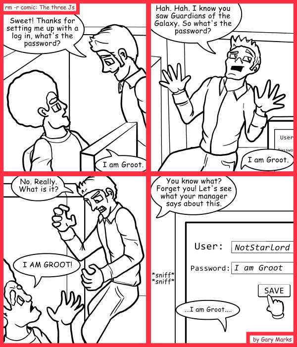 Remove R Comic (aka rm -r comic), by Gary Marks: We are... 
Dialog: 
That's it.. his password is now, "It's your frigg'n password" 
 
Panel 1 
Tim: Sweet! Thanks for setting me up with a log in, what's the password? 
Jase: I am Groot. 
Panel 2 
Tim: Hah. Hah. I know you saw Guardians of the Galaxy. So what's the password? 
Jase: I am Groot. 
Panel 3 
Tim: No. Really. What is it? 
Jase: I AM GROOT! 
Panel 4 
Tim: You know what? Forget you! Let's see what your manager says about this. 
Sound effect: *sniff* *sniff* 
Jase:...I am Groot.... 
