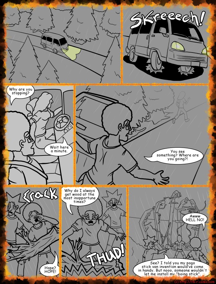 Remove R Comic (aka rm -r comic), by Gary Marks: House on Halloween Hill Part 12 of 23 
Dialog: 
Let's not cross this bridge until later. 
 
Panel 2 
Sound effect: Skreech! 
Panel 3 
Jase: Why are you stopping? 
Hope: Wait here a minute. 
Panel 4 
Jase: You see something? Where are you going?! 
Panel 5 
Jase: Hope? HOPE! 
Sound effect: Crack! 
Panel 6 
Jase: Why do I always get wood at the most inopportune times? 
Sound effect: THUD! 
Panel 7 
Jase: Awww HELL NO! 
Jacob: See? I told you my pogo stick van invention wouldve come in handy. But nooo, someone wouldn't let me install my "boing stick". 