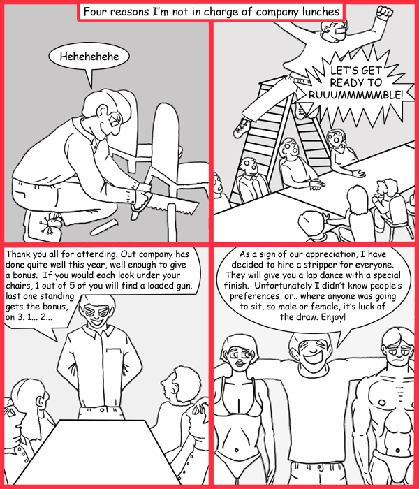 Remove R Comic (aka rm -r comic), by Gary Marks: Company lunch plans 
Dialog: 
I don't know why that chair broke, you must've put on some weight. 
 
Panel 1 
Caption: Four reasons I'm not in charge of company lunches 
Gary Marks: Hehehehehe 
Panel 2 
Gary Marks: LET'S GET READY TO RUUMMMMMBLE! 
Panel 3 
Gary Marks: Thank you all for attending. Our company has done quite well this year, well enough to give a bonus.  If you would each look under your chairs, 1 out of 5 of you will find a loaded gun, last one standing gets the bonus, on 3. 1... 2... 
Panel 4 
Gary Marks: As a sign of our appreciation, I have decided to hire a stripper for everyone. They will give you a lap dance with a special finish. Unfortunately I didn't know people's preferences, or.. where anyone was going to sit, so male or female, it's luck of the draw. Enjoy! 